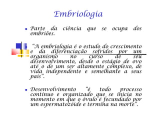 ParteParte dada ciênciaciência queque sese ocupaocupa dosdos
embriõesembriões..
“A“A embriologiaembriologia éé oo estudoestudo dodo crescimentocrescimento
ee dada diferenciaçãodiferenciação sofridossofridos porpor umum
organismoorganismo nono cursocurso dede seuseu
Embriologia
organismoorganismo nono cursocurso dede seuseu
desenvolvimento,desenvolvimento, desdedesde oo estágioestágio dede ovoovo
atéaté oo dede umum serser altamentealtamente complexo,complexo, dede
vidavida independenteindependente ee semelhantesemelhante aa seusseus
pais”pais”..
DesenvolvimentoDesenvolvimento “é“é todotodo processoprocesso
contínuocontínuo ee organizadoorganizado queque sese iniciainicia nono
momentomomento emem queque oo óvuloóvulo éé fecundadofecundado porpor
umum espermatozóideespermatozóide ee terminatermina nana morte”morte”..
 