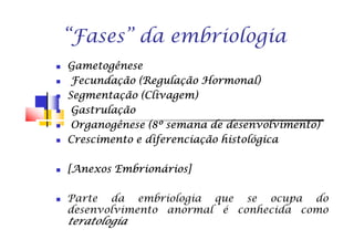 “Fases” da embriologia
GametogêneseGametogêneseGametogêneseGametogênese
FecundaçãoFecundaçãoFecundaçãoFecundação (Regulação(Regulação(Regulação(Regulação Hormonal)Hormonal)Hormonal)Hormonal)
SegmentaçãoSegmentaçãoSegmentaçãoSegmentação (Clivagem)(Clivagem)(Clivagem)(Clivagem)
GastrulaçãoGastrulaçãoGastrulaçãoGastrulação
OrganogêneseOrganogêneseOrganogêneseOrganogênese ((((8888ºººº semanasemanasemanasemana dededede desenvolvimento)desenvolvimento)desenvolvimento)desenvolvimento)OrganogêneseOrganogêneseOrganogêneseOrganogênese ((((8888ºººº semanasemanasemanasemana dededede desenvolvimento)desenvolvimento)desenvolvimento)desenvolvimento)
CrescimentoCrescimentoCrescimentoCrescimento eeee diferenciaçãodiferenciaçãodiferenciaçãodiferenciação histológicahistológicahistológicahistológica
[Anexos[Anexos[Anexos[Anexos Embrionários]Embrionários]Embrionários]Embrionários]
Parte da embriologia que se ocupa do
desenvolvimento anormal é conhecida como
teratologiateratologiateratologiateratologia
 