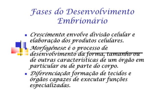 Fases do DesenvolvimentoFases do Desenvolvimento
EmbrionárioEmbrionário
CrescimentoCrescimentoCrescimentoCrescimentoCrescimentoCrescimentoCrescimentoCrescimento: envolve divisão celular e: envolve divisão celular e: envolve divisão celular e: envolve divisão celular e: envolve divisão celular e: envolve divisão celular e: envolve divisão celular e: envolve divisão celular e
elaboração dos produtos celulares.elaboração dos produtos celulares.elaboração dos produtos celulares.elaboração dos produtos celulares.elaboração dos produtos celulares.elaboração dos produtos celulares.elaboração dos produtos celulares.elaboração dos produtos celulares.
MorfogêneseMorfogêneseMorfogêneseMorfogêneseMorfogêneseMorfogêneseMorfogêneseMorfogênese: é o processo de: é o processo de: é o processo de: é o processo de: é o processo de: é o processo de: é o processo de: é o processo de
desenvolvimento da forma, tamanho oudesenvolvimento da forma, tamanho oudesenvolvimento da forma, tamanho oudesenvolvimento da forma, tamanho oudesenvolvimento da forma, tamanho oudesenvolvimento da forma, tamanho oudesenvolvimento da forma, tamanho oudesenvolvimento da forma, tamanho oudesenvolvimento da forma, tamanho oudesenvolvimento da forma, tamanho oudesenvolvimento da forma, tamanho oudesenvolvimento da forma, tamanho oudesenvolvimento da forma, tamanho oudesenvolvimento da forma, tamanho oudesenvolvimento da forma, tamanho oudesenvolvimento da forma, tamanho ou
de outras características de um órgão emde outras características de um órgão emde outras características de um órgão emde outras características de um órgão emde outras características de um órgão emde outras características de um órgão emde outras características de um órgão emde outras características de um órgão em
particular ou de parte do corpo.particular ou de parte do corpo.particular ou de parte do corpo.particular ou de parte do corpo.particular ou de parte do corpo.particular ou de parte do corpo.particular ou de parte do corpo.particular ou de parte do corpo.
DiferenciaçãoDiferenciaçãoDiferenciaçãoDiferenciaçãoDiferenciaçãoDiferenciaçãoDiferenciaçãoDiferenciação: formação de tecidos e: formação de tecidos e: formação de tecidos e: formação de tecidos e: formação de tecidos e: formação de tecidos e: formação de tecidos e: formação de tecidos e
órgãos capazes de executar funçõesórgãos capazes de executar funçõesórgãos capazes de executar funçõesórgãos capazes de executar funçõesórgãos capazes de executar funçõesórgãos capazes de executar funçõesórgãos capazes de executar funçõesórgãos capazes de executar funções
especializadas.especializadas.especializadas.especializadas.especializadas.especializadas.especializadas.especializadas.
 