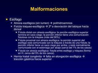 Malformaciones Esófago Atresia esofágica (sin lumen)    polihidroamnios Fistúla traqueo-esofágica    2ª a desviación del tabique hacia dorsal Fístula distal con atresia esofágica: la porción esofágica superior termina en saco ciego; la porción inferior tiene una comunicación fistulosa con la tráquea (más del 90%). Fístula proximal con atresia esofágica: la porción superior del esófago está comunicada con la tráquea a través de una fístula; la porción inferior tiene un saco ciego por arriba, y está normalmente comunicada con el estómago por abajo (cerca del 1% de los casos) Fístula sin atresia esofágica: fístula entre esófago y tráquea (forma en H, cerca del 5% de los casos). Hernia hiatal congénita    falta en elongación esofágica    tracción gástrica hacia superior 