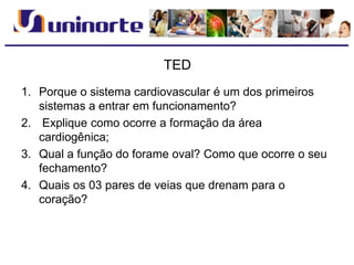 TED
1. Porque o sistema cardiovascular é um dos primeiros
sistemas a entrar em funcionamento?
2. Explique como ocorre a formação da área
cardiogênica;
3. Qual a função do forame oval? Como que ocorre o seu
fechamento?
4. Quais os 03 pares de veias que drenam para o
coração?
 