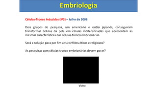 Células-Tronco Induzidas (iPS) – Julho de 2008
Dois grupos de pesquisa, um americano e outro japonês, conseguiram
transformar células da pele em células indiferenciadas que apresentam as
mesmas características das células-tronco embrionárias.
Será a solução para por fim aos conflitos éticos e religiosos?
As pesquisas com células-tronco embrionárias devem parar?
Embriologia
Vídeo
 
