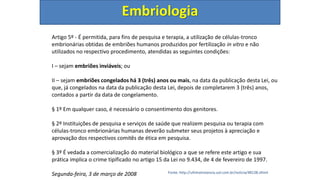 Embriologia
Artigo 5º - É permitida, para fins de pesquisa e terapia, a utilização de células-tronco
embrionárias obtidas de embriões humanos produzidos por fertilização in vitro e não
utilizados no respectivo procedimento, atendidas as seguintes condições:
I – sejam embriões inviáveis; ou
II – sejam embriões congelados há 3 (três) anos ou mais, na data da publicação desta Lei, ou
que, já congelados na data da publicação desta Lei, depois de completarem 3 (três) anos,
contados a partir da data de congelamento.
§ 1º Em qualquer caso, é necessário o consentimento dos genitores.
§ 2º Instituições de pesquisa e serviços de saúde que realizem pesquisa ou terapia com
células-tronco embrionárias humanas deverão submeter seus projetos à apreciação e
aprovação dos respectivos comitês de ética em pesquisa.
§ 3º É vedada a comercialização do material biológico a que se refere este artigo e sua
prática implica o crime tipificado no artigo 15 da Lei no 9.434, de 4 de fevereiro de 1997.
Segunda-feira, 3 de março de 2008 Fonte: http://ultimainstancia.uol.com.br/noticia/48138.shtml
 