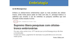 Lei de Biossegurança
Embora as células-tronco embrionárias sejam as mais versáteis das células-
tronco, ainda muito pouco pode ser feito com elas. O principal motivo é a
polêmica que envolve o uso de embriões na pesquisa científica que tem
atrasado muitos estudos na área.
Embriologia
Embriologia
Fonte: Globo.com
 