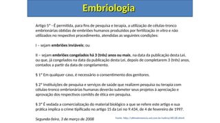 Embriologia
Embriologia
Artigo 5º - É permitida, para fins de pesquisa e terapia, a utilização de células-tronco
embrionárias obtidas de embriões humanos produzidos por fertilização in vitro e não
utilizados no respectivo procedimento, atendidas as seguintes condições:
I – sejam embriões inviáveis; ou
II – sejam embriões congelados há 3 (três) anos ou mais, na data da publicação desta Lei,
ou que, já congelados na data da publicação desta Lei, depois de completarem 3 (três) anos,
contados a partir da data de congelamento.
§ 1º Em qualquer caso, é necessário o consentimento dos genitores.
§ 2º Instituições de pesquisa e serviços de saúde que realizem pesquisa ou terapia com
células-tronco embrionárias humanas deverão submeter seus projetos à apreciação e
aprovação dos respectivos comitês de ética em pesquisa.
§ 3º É vedada a comercialização do material biológico a que se refere este artigo e sua
prática implica o crime tipificado no artigo 15 da Lei no 9.434, de 4 de fevereiro de 1997.
Segunda-feira, 3 de março de 2008 Fonte: http://ultimainstancia.uol.com.br/noticia/48138.shtml
 