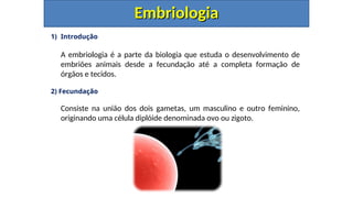 1) Introdução
A embriologia é a parte da biologia que estuda o desenvolvimento de
embriões animais desde a fecundação até a completa formação de
órgãos e tecidos.
2) Fecundação
Consiste na união dos dois gametas, um masculino e outro feminino,
originando uma célula diplóide denominada ovo ou zigoto.
Embriologia
Embriologia
 