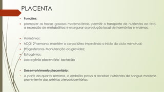 PLACENTA
• Funções:
▪ promover as trocas gasosas materno-fetais, permitir o transporte de nutrientes ao feto,
a excreção de metabólitos; e assegurar a produção local de hormônios e enzimas.
▪ Hormônios:
▪ hCG- 2ª semana, mantém o corpo lúteo impedindo o início do ciclo menstrual;
▪ Progesterona- Manutenção da gravidez;
▪ Estrogênios;
▪ Lactogênio placentário- lactação
• Desenvolvimento placentário:
• A partir da quarta semana, o embrião passa a receber nutrientes do sangue materno
proveniente das artérias uteroplacentárias;
 