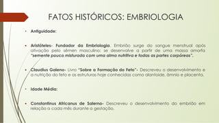 FATOS HISTÓRICOS: EMBRIOLOGIA
• Antiguidade:
▪ Aristóteles- Fundador da Embriologia. Embrião surge do sangue menstrual após
ativação pelo sêmen masculino; se desenvolve a partir de uma massa amorfa
“semente pouco misturada com uma alma nutritiva e todas as partes corpóreas”.
▪ Claudius Galeno- Livro “Sobre a Formação do Feto”- Descreveu o desenvolvimento e
a nutrição do feto e as estruturas hoje conhecidas como alantoide, âmnio e placenta.
• Idade Média:
▪ Constantinus Africanus de Salerno- Descreveu o desenvolvimento do embrião em
relação a cada mês durante a gestação.
 