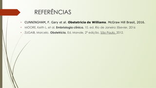 REFERÊNCIAS
• CUNNINGHAM, F. Gary et al. Obstetricia de Williams. McGraw Hill Brasil, 2016.
• MOORE, Keith L. et al. Embriologia clínica. 10. ed. Rio de Janeiro: Elsevier, 2016
• ZUGAIB, Marcelo. Obstetrícia. Ed. Manole, 2ª edição, São Paulo, 2012.
 