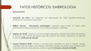 FATOS HISTÓRICOS: EMBRIOLOGIA
• Renascimento:
▪ Leonardo da Vinci- Fez desenhos da dissecação do útero gravídico-Introduziu
medidas do crescimento pré-natal.
▪ William Harvey- “Revolução embriologia”- Esperma após entrar no útero sofria
metamorfose transformando em ovo e desenvolvendo o embrião.
▪ Regnier de Graaf- Observou ao microscópio pequenas câmaras em úteros de ovelhas
e concluiu que vinham de órgãos que ele chamou de ovários. Descreveu os folículos
ovarianos (Folículos de Graaf).
▪ Caspar Friedrich Wolff- Propôs o conceito das camadas no qual o “zigoto” produz
camadas que da origem ao embrião. Identificou massa de tecido que contribui para
o desenvolvimento dos sistemas urinário e genital (Corpos e ductos de Wolff).
 