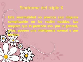 Síndrome del triple X
• Esta anormalidad no provoca casi ninguna
  complicación en los recién nacidos. Las
  mujeres que lo padecen son, por lo general,
  altas, poseen una inteligencia normal y son
  fértiles.
 