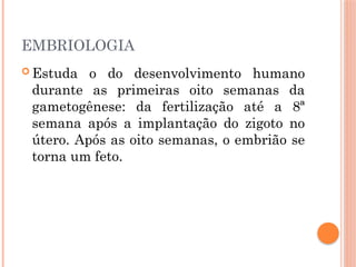 EMBRIOLOGIA
 Estuda o do desenvolvimento humano
durante as primeiras oito semanas da
gametogênese: da fertilização até a 8ª
semana após a implantação do zigoto no
útero. Após as oito semanas, o embrião se
torna um feto.
 