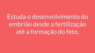 Estuda o desenvolvimento do
embrião desde a fertilização
até a formação do feto.
 