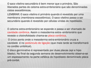 O saco vitelino secundário é bem menor que o primário. São
    liberados partes do celoma extra-embrionário que são denominadas
    cistos exocelômicos.
    LEMBRAR: O saco vitelino é primário quando é revestido por uma
    membrana (membrana exocelômica). O saco vitelino passa a ser
    secundário quando é revestido por células vindas do hipoblasto.

   O celoma extra-embrionário se expande e passa a ser chamado de
    cavidade coriônica. Assim o mesoderma extra–embrionário que
    reveste o citotrofoblasto chama-se placa coriônica.
    O único ponto onde o mesoderma extra-embrionário cruza a
    cavidade é no pedúnculo de ligação (que mais tarde se transformará
    no cordão umbilical).
   O disco germinativo é representado por duas placas (epi e hipo
    blasto). No final da segunda semana de desenvolvimento observa-se
    um espessamento na parte cefálica do hipoblasto denominado placa
    pré-cordal.
 