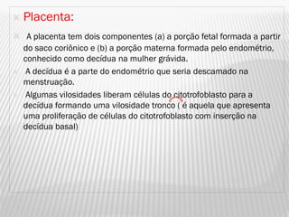    Placenta:
 A placenta tem dois componentes (a) a porção fetal formada a partir
  do saco coriônico e (b) a porção materna formada pelo endométrio,
  conhecido como decídua na mulher grávida.
 A decídua é a parte do endométrio que seria descamado na
  menstruação.
 Algumas vilosidades liberam células do citotrofoblasto para a
  decídua formando uma vilosidade tronco ( é aquela que apresenta
  uma proliferação de células do citotrofoblasto com inserção na
  decídua basal)
 