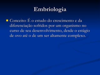 Embriologia Conceito: É o estudo do crescimento e da diferenciação sofridos por um organismo no curso de seu desenvolvimento, desde o estágio de ovo até o de um ser altamente complexo. 