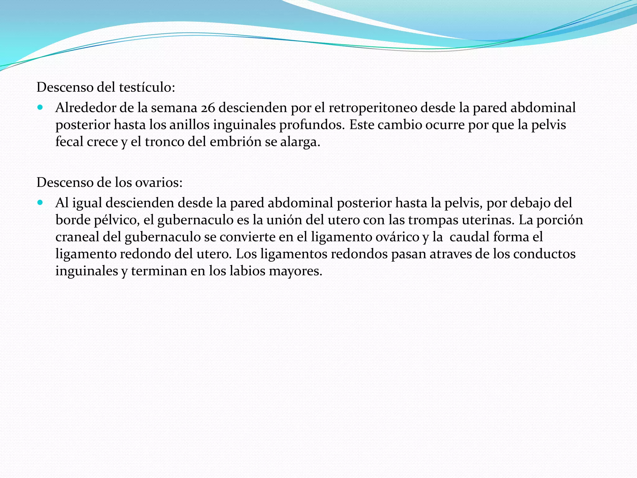 Descenso del testículo:
 Alrededor de la semana 26 descienden por el retroperitoneo desde la pared abdominal
  posterior hasta los anillos inguinales profundos. Este cambio ocurre por que la pelvis
  fecal crece y el tronco del embrión se alarga.

Descenso de los ovarios:
 Al igual descienden desde la pared abdominal posterior hasta la pelvis, por debajo del
  borde pélvico, el gubernaculo es la unión del utero con las trompas uterinas. La porción
  craneal del gubernaculo se convierte en el ligamento ovárico y la caudal forma el
  ligamento redondo del utero. Los ligamentos redondos pasan atraves de los conductos
  inguinales y terminan en los labios mayores.
 