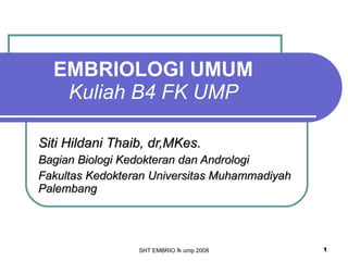 EMBRIOLOGI UMUM Kuliah B4 FK UMP Siti Hildani Thaib, dr,MKes. Bagian Biologi Kedokteran dan Andrologi Fakultas Kedokteran Universitas Muhammadiyah Palembang SHT EMBRIO fk ump 2008 