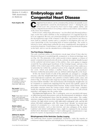 Denton A. Cooley's
50th Anniversary
in Medicine
Paolo Angelini, MD
Thls series in recognltlon
of Dr. Cooley's 50th
anniversary in medicine
is continued from the
December 1994 issue.
Key words: Anatomy;
embryology; heart defects,
congenital
From: Texas Heart Institute
at St. Luke's Episcopal
Hospital, and Baylor College
of Medicine, Houston, Texas
77030
Section editors:
Grady L. Hallman, MD
Robert D. Leachman, MD
John L. Ochsner, MD
Address for reprints:
Paolo Angelini, MD,
Leachman Cardiology
Associates, PO. Box 20206,
Houston, 7X 77225-0206
Embryology and
Congenital Heart Disease
C ongenital heart defects can be considered the product of naturally occur-
ring experiments caused by developmental "errors."" During the past
several years, this concept has been used to help explain, define, and
classify congenital heart defects in teaching cardiovascular fellows and residents
at the Texas Heart Institute.
In this review, embryologic phenomena-' are described and abnormal embryo-
logic events that could contribute to the morphogenesis of congenital heart de-
fects are suggested. Because our current knowledge of congenital heart defects in
the developmental stage of life is limited, I offer these speculations and observa-
tions, both in a didactic manner and as a stimulus to investigators who may ad-
vance knowledge in this fascinating field of human pathology. The reader is
referred to basic embryology textbooks for more comprehensive descriptions of
normal development. Nomenclature is still a confusing and inconsistent discipline
in this field, and it is not the intended focus of this paper.
The First Choice: Sidedness
The early vertebrate embryo at the primitive streak stage (about 15 days after fer-
tilization in humans) is morphologically symmetrical, as shown in histologic stud-
ies (Fig. lA). The primordia of the cardiovascular system originate as clusters of
paired, symmetrical mesenchymal cells in the coelomic mesoderm. Initially located
on the cephalad and dorsal aspect of the embryo, they soon appear to migrate
around the buccopharyngeal membrane of the forming foregut, and join at the
midline of the ventral aspect of the embryo. The fused section of the cardiovascu-
lar primordia lies within the cephalad section of the originally undivided coelo-
mic cavity, which soon defines a midline thoracic cavity (the pericardium).
Structures within the pericardial cavity are defined embryologically as the heart.
At first, the fused strands of cells of the primordia are arranged as a straight
structure called the straight tube heart, which traditionally has been described in
terms of prospective segments: atria, primitive ventricle, bulbus cordis, conus, and
truncus (Fig. 2). The heart at this stage has no inner circulation of blood, but soon
becomes hollow (tubelike). The mesenchymal cells forming the straight tube can
be visualized as continuously migrating from the dorsal and cephalic aspects of
the embryo toward the intrapericardial structure. At the caudal extreme, the intra-
pericardiac structure meets the venous system, which, at this stage, comprises
mainly the omphalomesenteric veins. From this caudal extreme, too, cells actively
reproduce and migrate into the cardiac tube.
Developmental Implications. The 2 cardiogenic areas are provided with intrin-
sic differential growth characteristics and are the determinants of sidedness, which
is the first and fundamental choice that the primitive heart makes. The cardiac
structures originate by fusion of the 2 primordia, with the exception of the caudal
extreme: the right atrium receives only right-sided cardiogenic cells, and the left
atrium, left-sided cardiogenic cells. The normal heart "decides" its visceral situs
(pattern of asymmetry) at a very early stage of development (Fig. 1B). Fun-
damental anomalies, such as situs inversus and situs ambiguus of the dexter
(asplenia) and sinister (polysplenia) types, might be explained by the develop-
mental errors illustrated in Figure 3. Such embryogenetic interpretation is sup-
ported by reports of experimental studies in chicken embryos.9
Morphogenesis of the Ventricles: Cardiac Looping
The embryonic heart acquires morphologic asymmetry, under the impulse of
continuous cellular migration and multiplication, by looping the bulboventricular
Embryology and Congenital Heart Disease 1Texas Heati Institutejournal
 