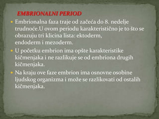 EMBRIONALNI PERIOD
 Embrionalna faza traje od začeća do 8. nedelje
trudnoće.U ovom periodu karakteristično je to što se
obrazuju tri klicina lista: ektoderm,
endoderm i mezoderm.
 U početku embrion ima opšte karakteristike
kičmenjaka i ne razlikuje se od embriona drugih
kičmenjaka.
 Na kraju ove faze embrion ima osnovne osobine
ljudskog organizma i može se razlikovati od ostalih
kičmenjaka.

 