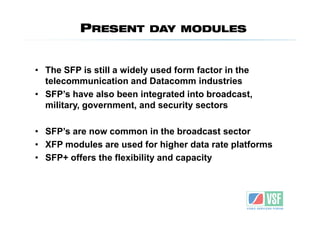 PRESENT         DAY MODULES



• The SFP is still a widely used form factor in the
  telecommunication and Datacomm industries
• SFP’s have also been integrated into broadcast,
  military, government, and security sectors

• SFP’s are now common in the broadcast sector
• XFP modules are used for higher data rate platforms
• SFP+ offers the flexibility and capacity
 