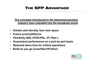 THE SFP ADVANTAGE


     The concepts introduced in the telecommunication
       industry have migrated into the broadcast world

•   Greater port density, less rack space
•   Future proof platforms
•   Flexibility (SDI, NTSC/PAL, IP, Fiber )
•   Guaranteed performance on a port by port basis
•   Reduced down time for critical operations
•   Build as you go (coax/fiber/IP/other)
 