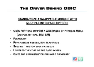 THE DRIVER BEHIND GBIC

     STANDARDIZE A SWAPPABLE MODULE WITH
          MULTIPLE INTERFACE OPTIONS

• GBIC PORT CAN SUPPORT A WIDE RANGE OF PHYSICAL MEDIA
   – (COPPER, OPTICAL, MM, SM)
• FLEXIBILITY
• PURCHASE AS NEEDED, NOT IN ADVANCE
• SPECIFIC TYPE FOR SPECIFIC NEEDS
• LOWERED THE COST OF THE BASE SYSTEM
• GIVES THE ADMINISTRATOR FAR MORE FLEXIBILITY
 