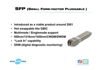 SFP      (SMALL FORM-FACTOR PLUGGABLE )




•   Introduced as a viable product around 2001
•   Hot swappable like GBIC
•   Multimode / Singlemode support
•   850nm/1310nm/1550nm/CWDM/DWDM
•   “Lock In” capability
•   DDM (digital diagnostic monitoring)
 