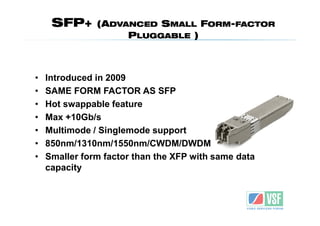 SFP+      (ADVANCED SMALL FORM-FACTOR
                    PLUGGABLE )



•   Introduced in 2009
•   SAME FORM FACTOR AS SFP
•   Hot swappable feature
•   Max +10Gb/s
•   Multimode / Singlemode support
•   850nm/1310nm/1550nm/CWDM/DWDM
•   Smaller form factor than the XFP with same data
    capacity
 