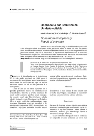 763
C A S O S
C L Í N I C O S
Rev Méd Chile 2008; 136: 763-766
Correspondencia a: Dra. Carla Rojas H. Santa Rosa 1234,
Santiago, Chile. Fonos: (56-2) 544.65.68 - (56-2) 544.65.79.
Fax: 5555343. E mail: carlarojash@yahoo.com
Embriopatía por isotretinoína:
Un daño evitable
Mónica Troncoso Sch1, Carla Rojas H1, Eduardo Bravo C2.
Isotretinoin embryophaty.
Report of one case
Retinoic acid is a widely used drug in the treatment of cystic acne.
It has teratogenic effects that depend on the gestational period in which it is used. We report a
seven months old female whose mother was exposed to retinoic acid in both pregestational and
gestational periods. She had a retardation of psychomotor development and a brain MRI
showed frontal atrophy and a malformation of the posterior fossa. We discuss the mechanisms
of the teratogenic effects of retinoic acid (Rev Méd Chile 2008; 136: 763-6).
(Key words: Abnormalities, drug-induced; Embryonic and fetal development; Tretinoin)
Recibido el 30 de marzo, 2007. Aceptado el 4 de septiembre, 2007.
1Servicio de Neuropsiquiatría Infantil, Hospital Clínico San Borja Arriarán y Departamento
de Pediatría, Campus Centro, Facultad de Medicina, Universidad de Chile. 2Servicio de
Neurorradiología Diagnóstica y Terapéutica, Instituto de Neurocirugía “Dr. Asenjo”. Depar-
tamento de Ciencias Neurológicas Oriente, Facultad de Medicina, Universidad de Chile.
Santiago de Chile.
espina bífida, agenesia vermis cerebeloso, hete-
rotopías leptomeníngeas, anomalías tracto cortico-
espinal y holoprosencefalia2-4.
OBJETIVO
Describimos el caso clínico de una lactante con
secuelas neurológicas secundarias a exposición
materna periconcepcional a ácido retinoico.
CASO CLÍNICO
Lactante de 7 meses, primera hija de padre sano y
madre en tratamiento por acné quístico con ácido
retinoico, 10 mg al día, durante 3 meses previos al
embarazo, indicado por dermatólogo, quien le
informó los riesgos de su uso.
En un control en el segundo mes de embarazo
se suspendió el ácido retinoico. Al tercer mes
Posterior a la introducción de la isotretinoína
(13 cis ácido retinoico), en 1980, para el
tratamiento del acné quístico severo, se reportaron
varios casos de embriopatía en hijos de madres
expuestas dentro de los 15 días posterior a la
concepción1.
Cerca de 35% de los niños expuestos en el
período gestacional nacen con malformaciones
craneofaciales (microtia o anotia, estenosis del
canal auditivo externo, parálisis facial, microgna-
tia, puente nasal bajo, hipertelorismo, paladar
ojival); tímicas (ectopia, hipoplasia); cardiológicas
(defecto septo ventricular, malformaciones cono-
troncales, hipoplasia ventrículo derecho) y del
sistema nervioso central (SNC) (hidrocefalia, mi-
crocefalia, hipoplasia cerebelar, retardo mental,
 