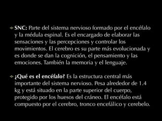 SNC: Parte del sistema nervioso formado por el encéfalo
y la médula espinal. Es el encargado de elaborar las
sensaciones y las percepciones y controlar los
movimientos. El cerebro es su parte más evolucionada y
es donde se dan la cognición, el pensamiento y las
emociones. También la memoria y el lenguaje.
¿Qué es el encéfalo? Es la estructura central más
importante del sistema nervioso. Pesa alrededor de 1.4
kg y está situado en la parte superior del cuerpo,
protegido por los huesos del cráneo. El encéfalo está
compuesto por el cerebro, tronco encefálico y cerebelo.
 