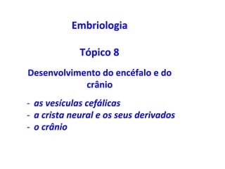 Embriologia		
	
Tópico	8	
Desenvolvimento	do	encéfalo	e	do	
crânio	
-  as	vesículas	cefálicas	
-  a	crista	neural	e	os	seus	derivados	
-  o	crânio	
 