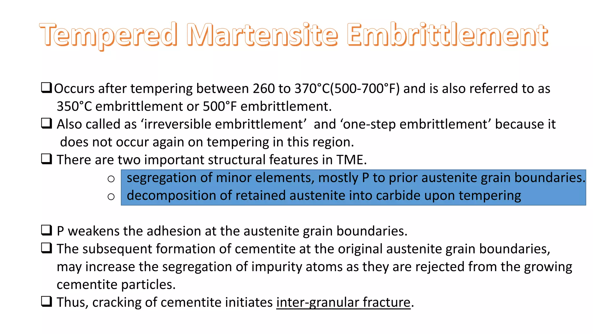 Occurs after tempering between 260 to 370°C(500-700°F) and is also referred to as
350°C embrittlement or 500°F embrittlement.
 Also called as ‘irreversible embrittlement’ and ‘one-step embrittlement’ because it
does not occur again on tempering in this region.
 There are two important structural features in TME.
o segregation of minor elements, mostly P to prior austenite grain boundaries.
o decomposition of retained austenite into carbide upon tempering
 P weakens the adhesion at the austenite grain boundaries.
 The subsequent formation of cementite at the original austenite grain boundaries,
may increase the segregation of impurity atoms as they are rejected from the growing
cementite particles.
 Thus, cracking of cementite initiates inter-granular fracture.
 