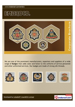 We are one of the prominent manufacturers, exporters and suppliers of a wide
range of Badges that adds color and honor to the uniforms of service personnel
and other uniformed services. Our badges are made of strong silk threads.
 