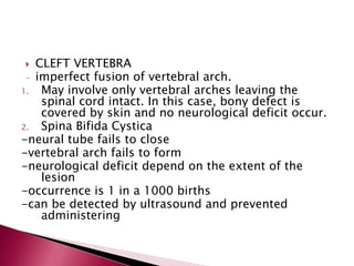 CLEFT VERTEBRA
- imperfect fusion of vertebral arch.
1.
May involve only vertebral arches leaving the
spinal cord intact. In this case, bony defect is
covered by skin and no neurological deficit occur.
2.
Spina Bifida Cystica
-neural tube fails to close
-vertebral arch fails to form
-neurological deficit depend on the extent of the
lesion
-occurrence is 1 in a 1000 births
-can be detected by ultrasound and prevented
administering


 