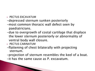 

PECTUS EXCAVATUM



PECTUS CARINATUM

-depressed sternum sunken posteriorly
-most common thoracic wall defect seen by
paediatricians.
-due to overgrowth of costal cartilage that displace
the lower sternum posteriorly or abnormality of
ventral body wall closure.
-flattening of chest bilaterally with projecting
sternum.
-projection of sternum resembles the keel of a boat.
-it has the same cause as P. excavatum.

 