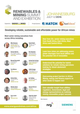 Developing reliable, sustainable and affordable power for African mines
Meet senior mining executives from
across Africa including:
www.energyandmines.com/africa
Hear from 25+ senior mining executives
from South Africa, East Africa, West
Africa and Central Africa
Learn how mines are addressing severe
power shortages from local utilities and
the potential role of renewables
Understand the potential for hybrid
solutions for remote mining operations
looking for diesel-abatement
strategies
Overcoming project barriers in Africa:
Mining, energy and finance experts on
what needs to happen next
Gain valuable insight from utilities,
regulators, Government, legal and
energy representatives on realizing
mining-renewables project success
Main Sponsors:
Mike Rossouw
Executive Director,
Xstrata Alloys and
Energy Thought Leader
Eskom
Roelof Retief
Manager Process
Development
IFM
Duncan Stevens
Vice President, Group
Sustainable Development
Gold Fields
Nic Schoeman
General Manager
Technical Services
Acacia Mining
Maxwell Nemutshili
Group Manager
Engineering
Exxaro
Gerhard Van De Berg
Group Energy Engineer
Anglo American
Platinum
Tim Williams
CEO
Andiamo Mining
Andile Sangqu
Group Executive,
Sustainability and Risk
Impala Platinum
Christo Oliver
Principal Electrical
Engineer
Kumba Iron Ore
Ian Fielding
Consulting Engineer
Shanta Gold
Wonder Zwane
General Manager
Kalagadi Manganese
Barend Petersen
Chairman
De Beers
Consolidated Mines
1 / 13
Organised by: Principal Sponsors:
Paul Loudon
CEO
Diamond Corp
Steph Van Sittert
Head of Business
Development and
Technology
Samancor Chrome
 