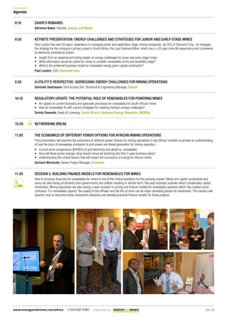 Agenda
10 / 13www.energyandmines.com/africa | +1 613 627 2787 | organized by
9:10 CHAIR’S REMARKS
Adrienne Baker, Director, Energy and Mines
9:30 KEYNOTE PRESENTATION: ENERGY CHALLENGES AND STRATEGIES FOR JUNIOR AND EARLY-STAGE MINES
Paul Loudon has over 20 years’ experience in managing junior and exploration stage mining companies. As CEO of Diamond Corp., he manages
the strategy for the company’s primary asset in South Africa, the Lace Diamond Mine, which has a +25 year mine life expectancy and is powered
by electricity provided by Eskom.
•	 Insight from an experienced mining leader on energy challenges for junior and early-stage mines
•	 What information would be useful for mines to consider renewables at the pre-feasibility stage?
•	 What is the preferred business model for renewable energy given capital constraints?
Paul Loudon, CEO, Diamond Corp
9.50 A UTILITY’S PERSPECTIVE: ADDRESSING ENERGY CHALLENGES FOR MINING OPERATIONS
Seetsele Seetswane, Grid Access Unit -Technical & Engineering Manager, Eskom
10.10 REGULATORY UPDATE: THE POTENTIAL ROLE OF RENEWABLES FOR POWERING MINES
•	 An update on current licensing and approvals processes for renewables for South African mines
•	 How do renewables fit with current strategies for meeting mining’s energy challenges?
Dennis Seemela, Head of Licensing, South Africa’s National Energy Regulator (NERSA)
10.20 NETWORKING BREAK
11.00 THE ECONOMICS OF DIFFERENT POWER OPTIONS FOR AFRICAN MINING OPERATIONS
This presentation will examine the economics of different power choices for mining operations in key African markets to provide an understanding
of how the price of renewables compares to grid-power and diesel generation for mining operators.
•	 Current price comparisons ($/KW/h) of grid electricity and diesel vs. renewables
•	 How will these prices change: what should mines be factoring into their 5-year business plans?
•	 Understanding the critical factors that will impact the economics of energy for African mines
Gerhard Wernecke, Senior Project Manager, Cronimet
11.20 SESSION 5: BUILDING FINANCE MODELS FOR RENEWABLES FOR MINES
How to structure financing for renewables for mines is one of the critical questions for this growing market. Mines are capital constrained and
some are also facing uncertainty from governments and utilities resulting in shorter-term, five-year business outlooks which complicates capital
investment. Mining executives are also seeing a wide variation in pricing and finance models for renewables solutions which has created some
confusion. For renewables experts, the quality of the offtaker and the life-of-mine can be major stumbling blocks for investment. This session will
examine how to overcome these investment obstacles and develop practical finance models for these projects.
 