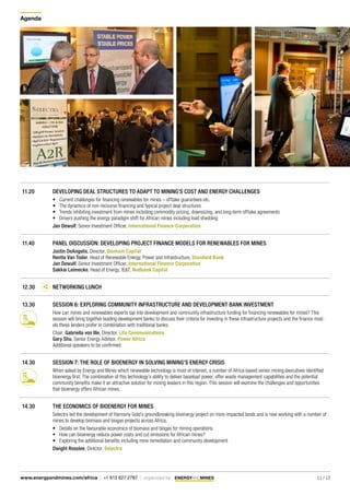 Agenda
11 / 13www.energyandmines.com/africa | +1 613 627 2787 | organized by
11.20 DEVELOPING DEAL STRUCTURES TO ADAPT TO MINING’S COST AND ENERGY CHALLENGES
•	 Current challenges for financing renewables for mines – offtake guarantees etc.
•	 The dynamics of non-recourse financing and typical project deal structures
•	 Trends inhibiting investment from mines including commodity pricing, downsizing, and long-term offtake agreements
•	 Drivers pushing the energy paradigm shift for African mines including load shedding
Jan Dewulf, Senior Investment Officer, International Finance Corporation
11.40 PANEL DISCUSSION: DEVELOPING PROJECT FINANCE MODELS FOR RENEWABLES FOR MINES
Justin DeAngelis, Director, Denham Capital
Rentia Van Toder, Head of Renewable Energy, Power and Infrastructure, Standard Bank
Jan Dewulf, Senior Investment Officer, International Finance Corporation
Sakkie Leimecke, Head of Energy, IE&T, Nedbank Capital
12.30 NETWORKING LUNCH
13.30 SESSION 6: EXPLORING COMMUNITY INFRASTRUCTURE AND DEVELOPMENT BANK INVESTMENT
How can mines and renewables experts tap into development and community infrastructure funding for financing renewables for mines? This
session will bring together leading development banks to discuss their criteria for investing in these infrastructure projects and the finance mod-
els these lenders prefer in combination with traditional banks.
Chair: Gabriella von Ille, Director, Lifa Communications
Gary Shu, Senior Energy Advisor, Power Africa
Additional speakers to be confirmed
14.30 SESSION 7: THE ROLE OF BIOENERGY IN SOLVING MINING’S ENERGY CRISIS
When asked by Energy and Mines which renewable technology is most of interest, a number of Africa-based senior mining executives identified
bioenergy first. The combination of this technology’s ability to deliver baseload power, offer waste management capabilities and the potential
community benefits make it an attractive solution for mining leaders in this region. This session will examine the challenges and opportunities
that bioenergy offers African mines.
14.30 THE ECONOMICS OF BIOENERGY FOR MINES
Selectra led the development of Harmony Gold’s groundbreaking bioenergy project on mine-impacted lands and is now working with a number of
mines to develop biomass and biogas projects across Africa.
•	 Details on the favourable economics of biomass and biogas for mining operations
•	 How can bioenergy reduce power costs and cut emissions for African mines?
•	 Exploring the additional benefits including mine remediation and community development
Dwight Rosslee, Director, Selectra	
 