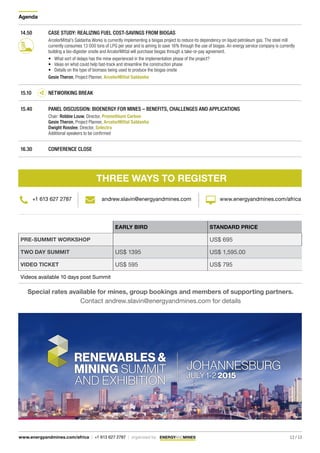Agenda
12 / 13www.energyandmines.com/africa | +1 613 627 2787 | organized by
EARLY BIRD STANDARD PRICE
PRE-SUMMIT WORKSHOP US$ 695
TWO DAY SUMMIT US$ 1395 US$ 1,595.00
VIDEO TICKET US$ 595 US$ 795
Videos available 10 days post Summit
Special rates available for mines, group bookings and members of supporting partners.
Contact andrew.slavin@energyandmines.com for details
THREE WAYS TO REGISTER
+1 613 627 2787 andrew.slavin@energyandmines.com www.energyandmines.com/africa
14.50 CASE STUDY: REALIZING FUEL COST-SAVINGS FROM BIOGAS
ArcelorMittal’s Saldanha Works is currently implementing a biogas project to reduce its dependency on liquid petroleum gas. The steel mill
currently consumes 13 000 tons of LPG per year and is aiming to save 16% through the use of biogas. An energy service company is currently
building a bio-digester onsite and ArcelorMittal will purchase biogas through a take-or-pay agreement.
•	 What sort of delays has the mine experienced in the implementation phase of the project?
•	 Ideas on what could help fast-track and streamline the construction phase
•	 Details on the type of biomass being used to produce the biogas onsite
Gesie Theron, Project Planner, ArcelorMittal Saldanha
15.10 NETWORKING BREAK
15.40 PANEL DISCUSSION: BIOENERGY FOR MINES – BENEFITS, CHALLENGES AND APPLICATIONS
Chair: Robbie Louw, Director, Promethium Carbon
Gesie Theron, Project Planner, ArcelorMittal Saldanha
Dwight Rosslee, Director, Selectra	
Additional speakers to be confirmed
16.30 CONFERENCE CLOSE
 