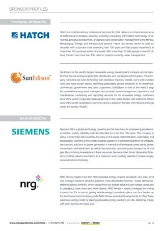 SPONSOR PROFILES
13 / 13www.energyandmines.com/africa | +1 613 627 2787 | organized by
Hatch is a multidisciplinary professional services firm that delivers a comprehensive array
of technical and strategic services, including consulting, information technology, engi-
neering, process development, and project and construction management to the Mining,
Metallurgical, Energy, and Infrastructure sectors. Hatch has served clients for over six
decades with corporate roots extending over 100 years and has project experience in
more than 150 countries around the world. With more than 10,000 people in over 65 of-
fices, the firm has more than $35 billion in projects currently under management.
SunEdison is the world’s largest renewable energy development company and is trans-
forming the way energy is generated, distributed, and owned around the globe. The com-
pany manufactures solar technology and develops, finances, installs, owns and operates
wind and solar power plants, delivering predictably priced electricity to its residential,
commercial, government and utility customers. SunEdison is one of the world’s larg-
est renewable energy asset managers and provides asset management, operations and
maintenance, monitoring and reporting services for its renewable energy customers
around the world. Corporate headquarters are in the United States, with additional offices
around the world. SunEdison’s common stock is listed on the New York Stock Exchange
under the symbol “SUNE”.
PRINCIPAL SPONSORS:
Siemens AG is a global technology powerhouse that has stood for engineering excellence,
innovation, quality, reliability and internationality for more than 165 years. The company is
active in more than 200 countries, focusing on the areas of electrification, automation and
digitalization. Siemens is the world’s leading supplier of a complete spectrum of products,
services and solutions for power generation in thermal and renewable power plants, power
transmission and distribution as well as the extraction, processing and transport of oil and
gas. By combining renewable and fossil resources Siemens offers Smart Generation Solu-
tions to offset diesel consumption to a maximum and providing reliability of power supply.
www.siemens.com/energy
NRG Renew boasts more than 150 renewable energy projects worldwide. Our solar, wind
and microgrid solutions strive for a cleaner, more-affordable tomorrow – today. With an es-
tablished project portfolio, which ranges from pro football stadiums and college campuses
to prestigious hotel chains and entire islands, NRG Renew is ready to energize the mining
industry, too. It’s no secret; getting reliable energy to remote locations can be a burden on
the environment and company costs. NRG Renew provides the opportunity to offset these
expensive energy costs by placing renewable energy solutions on site, delivering energy
with every sunrise and wind gust.
MAIN SPONSORS:
 