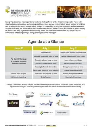 Energy has become a major operational cost and strategic focus for the African mining sector. Faced with
significant power disruptions and energy price hikes, mines are now reviewing their power options for grid-tied
and remote operations and assessing their options for renewables to reduce energy costs and secure power
supplies. Following last year’s sellout event, the Renewables and Mining Summit & Exhibition in Johannesburg
on July 1-2 will bring together the African mining sector and international renewables industry to discuss
solutions for addressing mining’s energy challenges across the region.
Agenda at a Glance
June 30 July 1 July 2
Pre-Summit Workshop:
An introduction to mining for
renewables professionals
Opening keynote Briefing: Energy storage for mining operations
Sustainable and economic energy for mines Keynote: Powering the new mining frontier
Commodity cycles and energy for mines Eskom on the energy challenge
South Africa’s power crisis and mining Regulatory spotlight South Africa
Assessing the feasibility of renewables Energy price comparisons for mines
Remote power solutions for mining operations Innovative project finance models
Welcome Drinks Reception The business case for hybrids for mines Accessing development bank funding
VIP Dinner (Invitation-Only) Drinks Reception Bioenergy for African mines
Energy challenges and strategies, renewable energy project plans, preferred finance models, and
operational insights from major mining houses and junior mines across Africa including:
DIAMONDCORP-PLC
2 / 13www.energyandmines.com/africa | +1 613 627 2787 | organized by
 