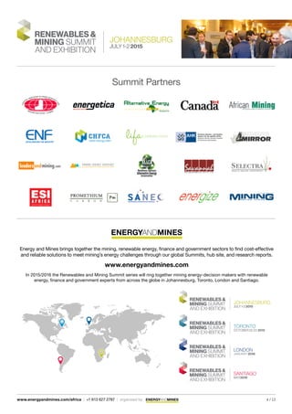 4 / 13www.energyandmines.com/africa | +1 613 627 2787 | organized by
Summit Partners
Energy and Mines brings together the mining, renewable energy, finance and government sectors to find cost-effective
and reliable solutions to meet mining’s energy challenges through our global Summits, hub site, and research reports.
www.energyandmines.com
In 2015/2016 the Renewables and Mining Summit series will ring together mining energy-decision makers with renewable
energy, finance and government experts from across the globe in Johannesburg, Toronto, London and Santiago.
 