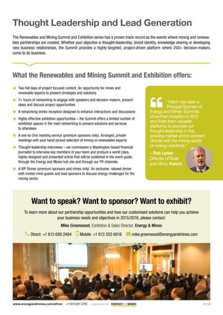 5 / 13www.energyandmines.com/africa | +1 613 627 2787 | organized by
Thought Leadership and Lead Generation
The Renewables and Mining Summit and Exhibition series has a proven track record as the events where mining and renewa-
bles partnerships are created. Whether your objective is thought-leadership, brand identity, knowledge sharing or developing
new business relationships, the Summit provides a highly-targeted, project-driven platform where 250+ decision-makers
come to do business.
“Hatch has been a
Principal Sponsor of
Energy and Mines’ Summits
since their inception in 2013
and finds them valuable
platforms to promote our
thought-leadership in this
growing market and to connect
directly with the mining sector
on energy solutions.”
- Rob Lydan
Director of Solar
and Wind, Hatch
Want to speak? Want to sponsor? Want to exhibit?
To learn more about our partnership opportunities and how our customised solutions can help you achieve
your business needs and objectives in 2015/2016, please contact:
Mike Greenwood, Exhibition & Sales Director, Energy & Mines
Direct: +1 613 680 2484 Mobile: +1 613 355 6616 mike.greenwood@energyandmines.com
What the Renewables and Mining Summit and Exhibition offers:
 	Two full days of project focused content. An opportunity for mines and
renewable experts to present strategies and solutions
 	7+ hours of networking to engage with speakers and decision makers, present
ideas and discuss project opportunities
 	A networking drinks reception designed to enhance interactions and discussions
 	Highly effective exhibition opportunities – the Summit offers a limited number of
exhibition spaces in the main networking to present solutions and services
to attendees
 	A one-to-One meeting service (premium sponsors only). Arranged, private
meetings with your hand-picked selection of mining or renewables experts
 	Thought-leadership interviews – we commission a Washington-based financial
journalist to interview key members of your team and produce a world class,
highly-designed and presented article that will be published in the event guide,
through the Energy and Mines hub site and through our PR channels.
 	A VIP Dinner (premium sponsors and mines only). An exclusive, relaxed dinner
with invited mine guests and lead sponsors to discuss energy challenges for the
mining sector
 