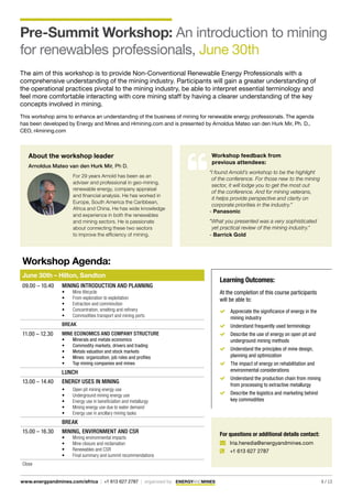 6 / 13www.energyandmines.com/africa | +1 613 627 2787 | organized by
Pre-Summit Workshop: An introduction to mining
for renewables professionals, June 30th
The aim of this workshop is to provide Non-Conventional Renewable Energy Professionals with a
comprehensive understanding of the mining industry. Participants will gain a greater understanding of
the operational practices pivotal to the mining industry, be able to interpret essential terminology and
feel more comfortable interacting with core mining staff by having a clearer understanding of the key
concepts involved in mining.
This workshop aims to enhance an understanding of the business of mining for renewable energy professionals. The agenda
has been developed by Energy and Mines and r4mining.com and is presented by Arnoldus Mateo van den Hurk Mir, Ph. D.,
CEO, r4mining.com
About the workshop leader
Arnoldus Mateo van den Hurk Mir, Ph D.
For 29 years Arnold has been as an
adviser and professional in geo-mining,
renewable energy, company appraisal
and financial analysis. He has worked in
Europe, South America the Caribbean,
Africa and China. He has wide knowledge
and experience in both the renewables
and mining sectors. He is passionate
about connecting these two sectors
to improve the efficiency of mining.
Workshop Agenda:
June 30th – Hilton, Sandton
09.00 – 10.40 Mining introduction and planning
•	 Mine lifecycle
•	 From exploration to exploitation
•	 Extraction and comminution
•	 Concentration, smelting and refinery
•	 Commodities transport and mining ports
Break
11.00 – 12.30 Mine economics and company Structure
•	 Minerals and metals economics
•	 Commodity markets, drivers and trading
•	 Metals valuation and stock markets
•	 Mines: organization, job roles and profiles
•	 Top mining companies and mines
Lunch
13.00 – 14.40 Energy uses in mining
•	 Open pit mining energy use
•	 Underground mining energy use
•	 Energy use in beneficiation and metallurgy
•	 Mining energy use due to water demand
•	 Energy use in ancillary mining tasks
Break
15.00 – 16.30 Mining, environment and CSR
•	 Mining environmental impacts
•	 Mine closure and reclamation
•	 Renewables and CSR
•	 Final summary and summit recommendations
Close
Learning Outcomes:
At the completion of this course participants
will be able to:
	 Appreciate the significance of energy in the
mining industry
	 Understand frequently used terminology
	 Describe the use of energy on open pit and
underground mining methods
	 Understand the principles of mine design,
planning and optimization
	 The impact of energy on rehabilitation and
environmental considerations
	 Understand the production chain from mining
from processing to extractive metallurgy
	 Describe the logistics and marketing behind
key commodities
For questions or additional details contact:
	 Iria.heredia@energyandmines.com
 	 +1 613 627 2787
Workshop feedback from
previous attendees:
“I found Arnold’s workshop to be the highlight
of the conference. For those new to the mining
sector, it will lodge you to get the most out
of the conference. And for mining veterans,
it helps provide perspective and clarity on
corporate priorities in the industry.”
- Panasonic
"What you presented was a very sophisticated
yet practical review of the mining industry."
- Barrick Gold
 