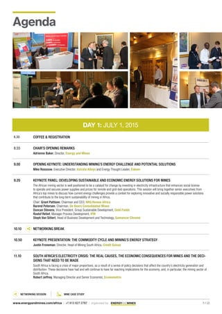 7 / 13www.energyandmines.com/africa | +1 613 627 2787 | organized by
DAY 1: JULY 1, 2015
8.30 COFFEE & REGISTRATION
8.55 CHAIR’S OPENING REMARKS
Adrienne Baker, Director, Energy and Mines
9.00 OPENING KEYNOTE: UNDERSTANDING MINING’S ENERGY CHALLENGE AND POTENTIAL SOLUTIONS
Mike Rossouw, Executive Director, Xstrata Alloys and Energy Thought Leader, Eskom
9.20 KEYNOTE PANEL: DEVELOPING SUSTAINABLE AND ECONOMIC ENERGY SOLUTIONS FOR MINES
The African mining sector is well positioned to be a catalyst for change by investing in electricity infrastructure that enhances social license
to operate and secures power supplies and prices for remote and grid-tied operations. This session will bring together senior executives from
Africa’s top mines to discuss how current energy challenges provide a context for exploring innovative and socially responsible power solutions
that contribute to the long-term sustainability of mining in Africa.
Chair: Grant Pattison, Chairman and CEO, NRG Renew Africa
Barend Petersen, Chairman, De Beers Consolidated Mines
Duncan Stevens, Vice President, Group Sustainable Development, Gold Fields
Roelof Retief, Manager Process Development, IFM
Steph Van Sittert, Head of Business Development and Technology, Samancor Chrome
10.10 NETWORKING BREAK
10.50 KEYNOTE PRESENTATION: THE COMMODITY CYCLE AND MINING’S ENERGY STRATEGY
Justin Froneman, Director, Head of Mining South Africa, Credit Suisse
11.10 SOUTH AFRICA’S ELECTRICITY CRISIS: THE REAL CAUSES, THE ECONOMIC CONSEQUENCES FOR MINES AND THE DECI-
SIONS THAT NEED TO BE MADE
South Africa is facing a crisis of major proportions, as a result of a series of policy decisions that affect the country’s electricity generation and
distribution. These decisions have had and will continue to have far reaching implications for the economy, and, in particular, the mining sector of
South Africa.
Robert Jeffrey, Managing Director and Senior Economist, Econometrix
Agenda
Networking Session Mine Case Study
 