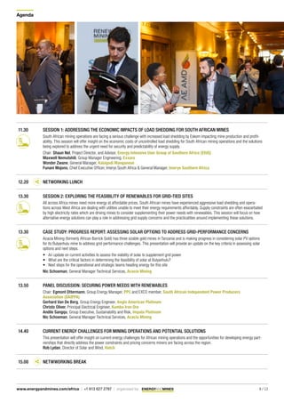 Agenda
8 / 13www.energyandmines.com/africa | +1 613 627 2787 | organized by
11.30 SESSION 1: ADDRESSING THE ECONOMIC IMPACTS OF LOAD SHEDDING FOR SOUTH AFRICAN MINES
South African mining operations are facing a serious challenge with increased load shedding by Eskom impacting mine production and profit-
ability. This session will offer insight on the economic costs of uncontrolled load shedding for South African mining operations and the solutions
being explored to address the urgent need for security and predictability of energy supply.
Chair: Shaun Nel, Project Director, and Advisor, Energy Intensive User Group of Southern Africa (EIUG)
Maxwell Nemutshili, Group Manager Engineering, Exxaro
Wonder Zwane, General Manager, Kalagadi Manganese
Funani Mojono, Chief Executive Officer, Imerys South Africa & General Manager, Imerys Southern Africa
12.20 NETWORKING LUNCH
13.30 SESSION 2: EXPLORING THE FEASIBILITY OF RENEWABLES FOR GRID-TIED SITES
All across Africa mines need more energy at affordable prices. South African mines have experienced aggressive load shedding and opera-
tions across West Africa are dealing with utilities unable to meet their energy requirements affordably. Supply constraints are often exacerbated
by high electricity rates which are driving mines to consider supplementing their power needs with renewables. This session will focus on how
alternative energy solutions can play a role in addressing grid supply concerns and the practicalities around implementing these solutions.
13.30 CASE STUDY: PROGRESS REPORT: ASSESSING SOLAR OPTIONS TO ADDRESS GRID-PERFORMANCE CONCERNS
Acacia Mining (formerly African Barrick Gold) has three sizable gold mines in Tanzania and is making progress in considering solar PV options
for its Bulyanhulu mine to address grid-performance challenges. This presentation will provide an update on the key criteria in assessing solar
options and next steps.
•	 An update on current activities to assess the viability of solar to supplement grid power
•	 What are the critical factors in determining the feasibility of solar at Bulyanhulu?
•	 Next steps for the operational and strategic teams heading energy for this site
Nic Schoeman, General Manager Technical Services, Acacia Mining
13.50 PANEL DISCUSSION: SECURING POWER NEEDS WITH RENEWABLES
Chair: Egmont Ottermann, Group Energy Manager, PPC and EXCO member, South African Independent Power Producers
Association (SAIPPA)
Gerhard Van De Berg, Group Energy Engineer, Anglo American Platinum
Christo Oliver, Principal Electrical Engineer, Kumba Iron Ore
Andile Sangqu, Group Executive, Sustainability and Risk, Impala Platinum	
Nic Schoeman, General Manager Technical Services, Acacia Mining
14.40 CURRENT ENERGY CHALLENGES FOR MINING OPERATIONS AND POTENTIAL SOLUTIONS
This presentation will offer insight on current energy challenges for African mining operations and the opportunities for developing energy part-
nerships that directly address the power constraints and pricing concerns miners are facing across the region.
Rob Lydan, Director of Solar and Wind, Hatch
15.00 NETWWORKING BREAK
 