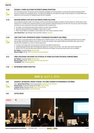 Agenda
9 / 13www.energyandmines.com/africa | +1 613 627 2787 | organized by
15.30 SESSION 3: HYBRID SOLUTIONS FOR REMOTE MINING OPERATIONS
Even with lower oil prices, the business case for integrating renewables for remote operations is strong with alternative technologies deliver-
ing price competitive and sustainable options. This session will highlight the very latest case studies of hybrid projects for mining offtakers and
explore the current economics for displacing diesel fuel with renewables.
15.30 REDUCING MINING’S OPEX WITH CUSTOMIZED HYBRID SOLUTIONS
This presentation will offer insight on the business case for and the latest technological innovations of hybrid systems for remote African mines.
Ranging from 1-50 MW, these customized solutions can offer significant operational savings over the life of the mine and can meet the financial
structures and terms preferred by mines when implemented with a trusted partner.
•	 An update on the operational savings hybrid solutions can offer mining operations
•	 What fuel-savings guarantees are available to reduce risk for mines?
•	 What financial options are available for these projects that meet mining’s investment criteria?
Jean Charles Brun, Sales Manager Smart Generation Solutions, Siemens
15.50 JOINT CASE STUDY: APPROPRIATE ENERGY TECHNOOGIES FOR REMOTE GOLD MINES
Shanta Gold is a junior gold producer with its flagship mine in Western Tanzania. The mine rents a 5MW island power plant that has recently
been partially converted from diesel to heavy fuel oil. The mine also operates a fully scalable 64kW pilot photovoltaic power plant and has
explored other renewables as a means to reduce energy costs.
•	 A review of unit energy costs, pre and post the conversion from diesel to heavy fuel oil.
•	 Evaluating alternative power plant technology/power supply from the users’ point of view - coal, solar, hydro and the national grid.
•	 Details of the PPA solar pilot plant power agreement Shanta has with Redavia, the solar plant performance and its scalability
Ian Fielding, Consulting Engineer, Shanta Gold
Manuel Duggal, Director, MCD International Energy Solutions
16.15 PANEL DISCUSSION: UNLOCKING THE POTENTIAL OF HYBRID SOLUTIONS FOR DIESEL-POWERED MINES
Ian Fielding, Consulting Engineer, Shanta Gold	
Manuel Duggal, Director, MCD International Energy Solutions
Tim Williams, CEO, Andiamo Mining
17.05 NETWORKING DRINKS RECEPTION
DAY 2: JULY 2, 2015
8.00 SESSION 4: AM BRIEFING: ENERGY STORAGE: THE GAME-CHANGER FOR RENEWABLES FOR MINES
Chair: Gerhard Van De Berg, Group Energy Engineer, Anglo American Platinum
Richard Brody, VP Business Development & Sales, Primus Power
Jonathan Curren, Managing Director, Camco Clean Energy
Ian Curry, Managing Director, Basil Read Energy
8:50 COFFEE BREAK
 