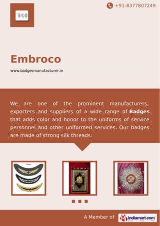 +91-8377807249
A Member of
Embroco
www.badgesmanufacturer.in
We are one of the prominent manufacturers,
exporters and suppliers of a wide range of Badges
that adds color and honor to the uniforms of service
personnel and other uniformed services. Our badges
are made of strong silk threads.
 
