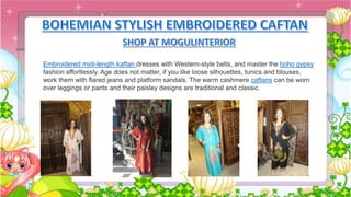 Embroidered midi-length kaftan dresses with Western-style belts, and master the boho gypsy
fashion effortlessly. Age does not matter, if you like loose silhouettes, tunics and blouses,
work them with flared jeans and platform sandals. The warm cashmere caftans can be worn
over leggings or pants and their paisley designs are traditional and classic.
 